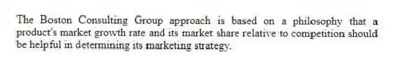The Boston Consulting Group approach is based on a philosophy that a product's market growth rate and its market share relative to competition should be helpful in determining its marketing strategy.