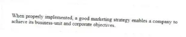 When properly implemented, a good marketing strategy enables a company to achieve its business-unit and corporate objectives.