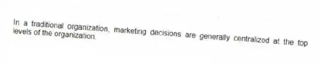 In a traditional organization, marketing decisions are generally centralized at the top levels of the organization.