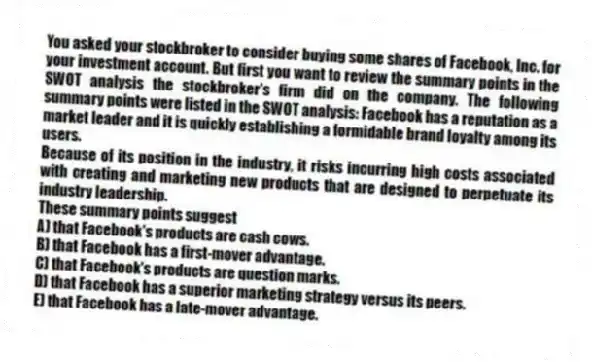 You asked your stockbroker to consider buying some shares of Facebook, Inc. for your investment account. But first you want to review the summary points in the SWOT analysis the stockbroker's firm did on the company. The following summary points were listed in the SWOT analysis: Facebook has a reputation as a market leader and it is quickly establishing a formidable brand loyalty among its users.
Because of its position in the industry, it risks incurring high costs associated with creating and marketing new products that are designed to perpetuate its industry leadership.
These summary points suggest
A) that Facebook's products are cash cows.
B) that Facebook has a first-mover advantage.
C) that Facebook's products are question marks.
D) that Facebook has a superior marketing strategy versus its peers.
E) that Facebook has a late-mover advantage.