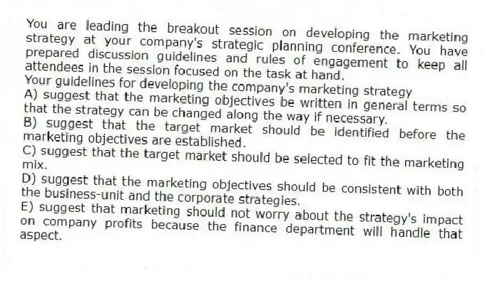You are leading the breakout session on developing the marketing strategy at your company's strategic planning conference. You have prepared discussion guidelines and rules of engagement to keep all attendees in the session focused on the task at hand.
Your guidelines for developing the company's marketing strategy
A) suggest that the marketing objectives be written in general terms so that the strategy can be changed along the way if necessary.
B) suggest that the target market should be identified before the marketing objectives are established.
C) suggest that the target market should be selected to fit the marketing mix.
D) suggest that the marketing objectives should be consistent with both the business-unit and the corporate strategies.
E) suggest that marketing should not worry about the strategy's impact on company profits because the finance department will handle that aspect.