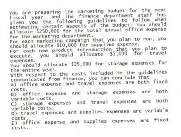 You are preparing the marketing budget for the next fiscal year, and the finance department staff has given you the following guidelines to follow when estimating certain aspects of the budget: You should allocate $250,000 for the total annual office expense for the marketing department.
For each marketing campaign that you plan to run, you should allocate $10,000 for supplies expense.
For each new product introduction that you plan to execute, you should allocate $5,000 for travel expenses.
You should allocate $25,000 for storage expenses for the entire year.
With respect to the costs included in the guidelines communicated from finance, you can conclude that
A) office expense and travel expenses are both fixed costs.
B) office expense and storage expenses are both variable costs.
C) storage expenses and travel expenses are both variable costs.
D) travel expenses and supplies expenses are variable costs.
E) office expense and supplies expenses are fixed costs.