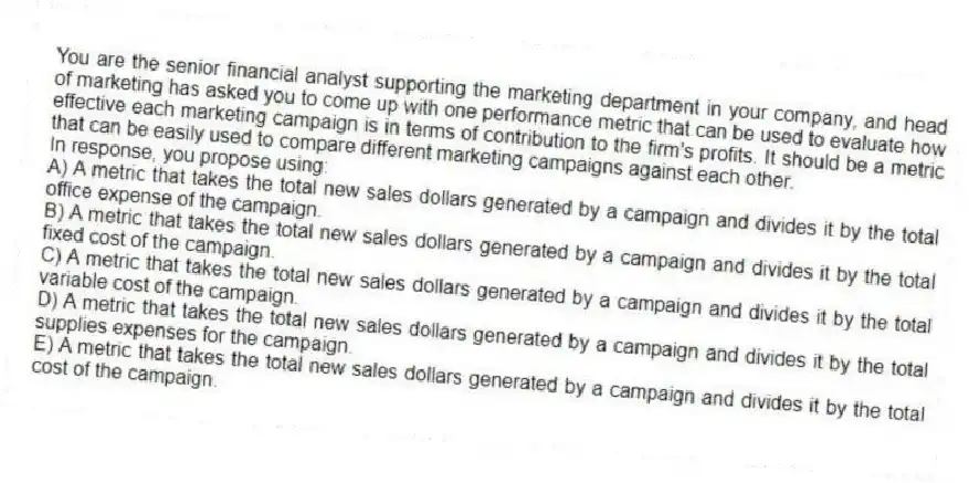 You are the senior financial analyst supporting the marketing department in your company, and head of marketing has asked you to come up with one performance metric that can be used to evaluate how effective each marketing campaign is in terms of contribution to the firm's profits. It should be a metric that can be easily used to compare different marketing campaigns against each other.
In response, you propose using:
A) A metric that takes the total new sales dollars generated by a campaign and divides it by the total office expense of the campaign.
B) A metric that takes the total new sales dollars generated by a campaign and divides it by the total fixed cost of the campaign.
C) A metric that takes the total new sales dollars generated by a campaign and divides it by the total variable cost of the campaign.
D) A metric that takes the total new sales dollars generated by a campaign and divides it by the total supplies expenses for the campaign.
E) A metric that takes the total new sales dollars generated by a campaign and divides it by the total cost of the campaign.