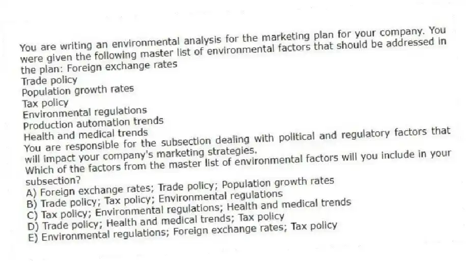You are writing an environmental analysis for the marketing plan for your company. You were given the following master list of environmental factors that should be addressed in the plan: Foreign exchange rates
Trade policy
Population growth rates
Tax policy
Environmental regulations
Production automation trends
Health and medical trends
You are responsible for the subsection dealing with political and regulatory factors that will impact your company's marketing strategies.
Which of the factors from the master list of environmental factors will you include in your subsection?
A) Foreign exchange rates; Trade policy; Population growth rates
B) Trade policy; Tax policy; Environmental regulations
C) Tax policy; Environmental regulations; Health and medical trends
D) Trade policy; Health and medical trends; Tax policy
E) Environmental regulations; Foreign exchange rates; Tax policy