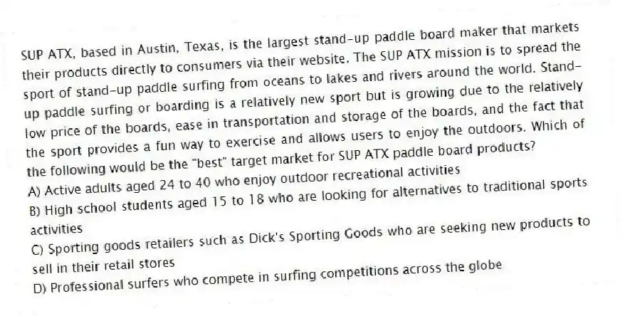 SUP ATX, based in Austin, Texas, is the largest stand-up paddle board maker that markets their products directly to consumers via their website. The SUP ATX mission is to spread the sport of stand-up paddle surfing from oceans to lakes and rivers around the world. Stand-up paddle surfing or boarding is a relatively new sport but is growing due to the relatively low price of the boards, ease in transportation and storage of the boards, and the fact that the sport provides a fun way to exercise and allows users to enjoy the outdoors. Which of the following would be the "best" target market for SUP ATX paddle board products?
A) Active adults aged 24 to 40 who enjoy outdoor recreational activities
B) High school students aged 15 to 18 who are looking for alternatives to traditional sports activities
C) Sporting goods retailers such as Dick's Sporting Goods who are seeking new products to sell in their retail stores
D) Professional surfers who compete in surfing competitions across the globe