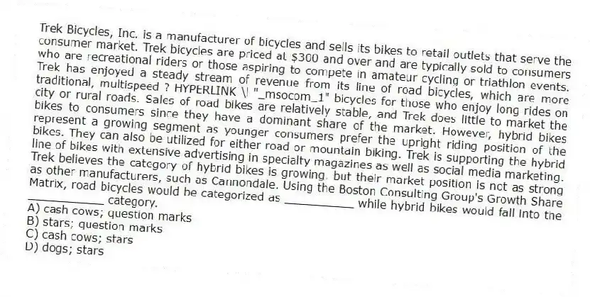 Trek Bicycles, Inc. is a manufacturer of bicycles and sells its bikes to retail outlets that serve the consumer market. Trek bicycles are priced at $300 and over and are typically sold to consumers who are recreational riders or those aspiring to compete in amateur cycling or triathlon events. Trek has enjoyed a steady stream of revenue from its line of road bicycles, which are more traditional, multispeed ? HYPERLINK \l "_msocom_1" bicycles for those who enjoy long rides on city or rural roads. Sales of road bikes are relatively stable, and Trek does little to market the bikes to consumers since they have a dominant share of the market. However, hybrid bikes represent a growing segment as younger consumers prefer the upright riding position of the bikes. They can also be utilized for either road or mountain biking. Trek is supporting the hybrid line of bikes with extensive advertising in specialty magazines as well as social media marketing. Trek believes the category of hybrid bikes is growing. but their market position is not as strong as other manufacturers, such as Cannondale. Using the Boston Consulting Group's Growth Share Matrix, road bicycles would be categorized as __________ while hybrid bikes would fall into the ___________ category.
A) cash cows; question marks
B) stars; question marks
C) cash cows; stars
D) dogs; stars