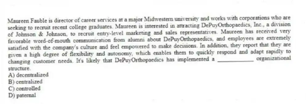 Maureen Fauble is director of career services at a major Midwestern university and works with corporations who are seeking to recruit recent college graduates. Maureen is interested in attracting DePuyOrthopaedics, Inc., a division of Johnson & Johnson, to recruit entry-level marketing and sales representatives. Maureen has received very favorable word-of-mouth communication from alumni about DePuyOrthopaedics, and employees are extremely satisfied with the company's culture and feel empowered to make decisions. In addition, they report that they are given a high degree of flexibility and autonomy, which enables them to quickly respond and adapt rapidly to changing customer needs. It's likely that DePuyOrthopaedics has implemented a ____________ organizational structure.
A) decentralized
B) centralized
C) controlled
D) paternal