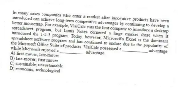 In many cases companies who enter a market after innovative products have been introduced can achieve long-term competitive advantages by continuing to develop a better mousetrap. For example, VisiCalc was the first company to introduce a desktop spreadsheet program, but Lotus Notes cornered a large market share when it introduced the 1-2-3 program. Today, however, Microsoft's Excel is the dominant spreadsheet software program and has continued to endure due to the popularity of the Microsoft Office Suite of products. VisiCalc possessed a ___________ advantage while Microsoft enjoyed a ___________ advantage.
A) first-mover; late-mover
B) late-mover; first mover
C) sustainable; unsustainable
D) economic; technological