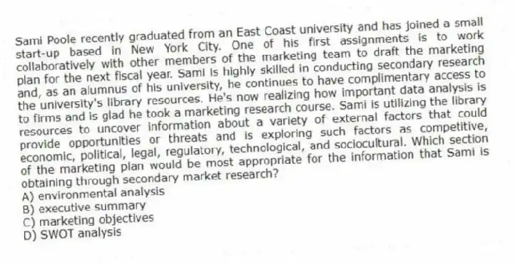 Sami Poole recently graduated from an East Coast university and has joined a small start-up based in New York City. One of his first assignments is to work collaboratively with other members of the marketing team to draft the marketing plan for the next fiscal year. Sami is highly skilled in conducting secondary research and, as an alumnus of his university, he continues to have complimentary access to the university's library resources. He's now realizing how important data analysis is to firms and is glad he took a marketing research course. Sami is utilizing the library resources to uncover information about a variety of external factors that could provide opportunities or threats and is exploring such factors as competitive, economic, political, legal, regulatory, technological, and sociocultural. Which section of the marketing plan would be most appropriate for the information that Sami is obtaining through secondary market research?
A) environmental analysis
B) executive summary
C) marketing objectives
D) SWOT analysis