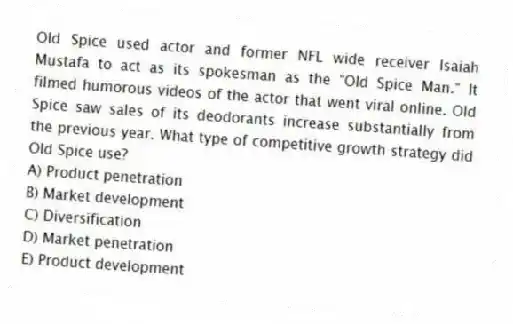 Old Spice used actor and former NFL wide receiver Isaiah Mustafa to act as its spokesman as the "Old Spice Man." It filmed humorous videos of the actor that went viral online. Old Spice saw sales of its deodorants increase substantially from the previous year. What type of competitive growth strategy did Old Spice use?
A) Product penetration
B) Market development
C) Diversification
D) Market penetration
E) Product development