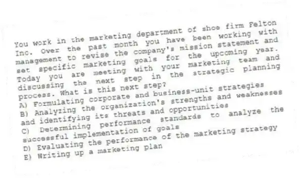 You work in the marketing department of shoe firm Felton Inc. Over the past month you have been working with management to revise the company's mission statement and set specific marketing goals for the upcoming year. Today you are meeting with your marketing team and discussing the next step in the strategic planning process. What is this next step?
A) Formulating corporate and business-unit strategies
B) Analyzing the organization's strengths and weaknesses and identifying its threats and opportunities
C) Determining performance standards to analyze the successful implementation of goals
D) Evaluating the performance of the marketing strategy
E) Writing up a marketing plan