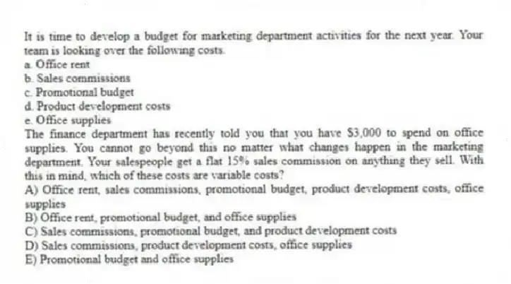  It is time to develop a budget for marketing department activities for the next year. Your team is looking over the following costs. 
a. Office rent
b. Sales commissions
c. Promotional budget
d. Product development costs
e. Office supplies
The finance department has recently told you that you have $3,000 to spend on office supplies. You cannot go beyond this no matter what changes happen in the marketing department. Your salespeople get a flat 15% sales commission on anything they sell. With this in mind, which of these costs are variable costs? 
A) 	Office rent, sales commissions, promotional budget, product development costs, office supplies
B) 	Office rent, promotional budget, and office supplies
C)	Sales commissions, promotional budget, and product development costs
D)	Sales commissions, product development costs, office supplies
E)	Promotional budget and office supplies
