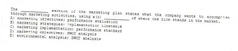 The ____________ section of the marketing plan states what the company wants to accomplish through marketing activities, using a(n) ___________ of where the firm stands in the market.
A) marketing objectives; performance evaluation
B) marketing strategies; implementation timetable
C) marketing implementation; performance standard
D) marketing objectives; SWOT analysis
E) environmental analysis; SWOT analysis