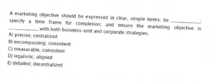 A marketing objective should be expressed in clear, simple terms; be _____________; specify a time frame for completion; and ensure the marketing objective is _____________ with both business-unit and corporate strategies.
A) precise; centralized
B) encompassing; consistent
C) measurable; consistent
D) legalistic; aligned
E) detailed; decentralized