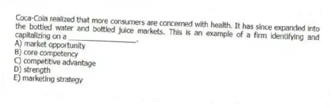 Coca-Cola realized that more consumers are concerned with health. It has since expanded into the bottled water and bottled juice markets. This is an example of a firm identifying and capitalizing on a _________________.
A) market opportunity
B) core competency
C) competitive advantage
D) strength
E) marketing strategy