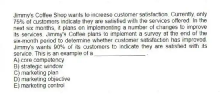 Jimmy's Coffee Shop wants to increase customer satisfaction. Currently, only 75% of customers indicate they are satisfied with the services offered. In the next six months, it plans on implementing a number of changes to improve its services. Jimmy's Coffee plans to implement a survey at the end of the six-month period to determine whether customer satisfaction has improved. Jimmy's wants 90% of its customers to indicate they are satisfied with its service. This is an example of a ________________ .
A) core competency
B) strategic window
C) marketing plan
D) marketing objective
E) marketing control