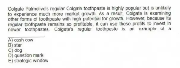 Colgate Palmolive's regular Colgate toothpaste is highly popular but is unlikely to experience much more market growth. As a result, Colgate is examining other forms of toothpaste with high potential for growth. However, because its regular toothpaste remains so profitable, it can use these profits to invest in newer toothpastes. Colgate's regular toothpaste is an example of a ______________.
A) cash cow
B) star
C) dog
D) question mark
E) strategic window