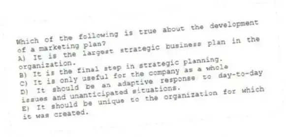 Which of the following is true about the development of a marketing plan?
A) It is the largest strategic business plan in the organization.
B) It is the final step in strategic planning.
C) It is only useful for the company as a whole
D) It should be an adaptive response to day-to-day issues and unanticipated situations.
E) It should be unique to the organization for which it was created.