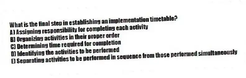 What is the final step in establishing an implementation timetable?
A) Assigning responsibility for completing each activity
B) Organizing activities in their proper order
C) Determining time required for completion
D) Identifying the activities to be performed
E) Separating activities to be performed in sequence from those performed simultaneously