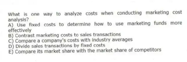 What is one way to analyze costs when conducting marketing cost analysis?
A) Use fixed costs to determine how to use marketing funds more effectively
B) Contrast marketing costs to sales transactions
C) Compare a company's costs with industry averages
D) Divide sales transactions by fixed costs
E) Compare its market share with the market share of competitors