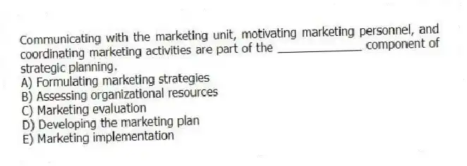 Communicating with the marketing unit, motivating marketing personnel, and coordinating marketing activities are part of the _____________ component of strategic planning.
A) Formulating marketing strategies
B) Assessing organizational resources
C) Marketing evaluation
D) Developing the marketing plan
E) Marketing implementation