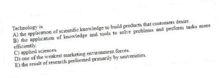 Technology is
A) the application of scientific knowledge to build products that customers desire.
B) the application of knowledge and tools to solve problems and perform tasks more efficiently.
C) applied sciences.
D) one of the weakest marketing environment forces.
E) the result of research performed primarily by universities.