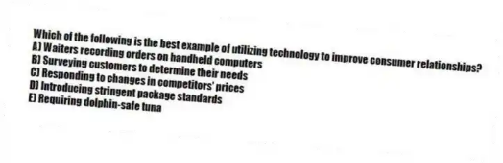 Which of the following is the best example of utilizing technology to improve consumer relationships?
A) Waiters recording orders on handheld computers
B) Surveying customers to determine their needs
C) Responding to changes in competitors' prices
D) Introducing stringent package standards
E) Requiring dolphin-safe tuna