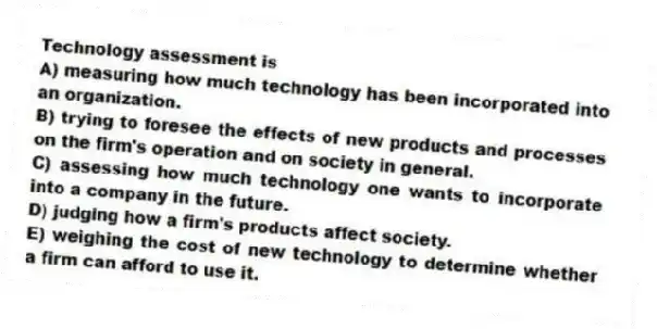 Technology assessment is
A) measuring how much technology has been incorporated into an organization.
B) trying to foresee the effects of new products and processes on the firm's operation and on society in general.
C) assessing how much technology one wants to incorporate into a company in the future.
D) judging how a firm's products affect society.
E) weighing the cost of new technology to determine whether a firm can afford to use it.