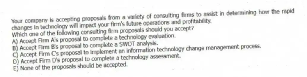 Your company is accepting proposals from a variety of consulting firms to assist in determining how the rapid changes in technology will impact your firm's future operations and profitability.
Which one of the following consulting firm proposals should you accept?
A) Accept Firm A's proposal to complete a technology evaluation.
B) Accept Firm B's proposal to complete a SWOT analysis.
C) Accept Firm C's proposal to implement an information technology change management process.
D) Accept Firm D's proposal to complete a technology assessment.
E) None of the proposals should be accepted.