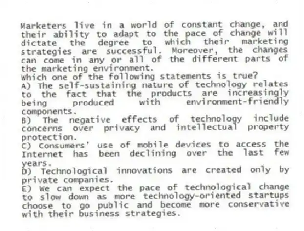 Marketers live in a world of constant change, and their ability to adapt to the pace of change will dictate the degree to which their marketing strategies are successful. Moreover, the changes can come in any or all of the different parts of the marketing environment.
Which one of the following statements is true?
A) The self-sustaining nature of technology relates to the fact that the products are increasingly being produced with environment-friendly components.
B) The negative effects of technology include concerns over privacy and intellectual property protection.
C) Consumers' use of mobile devices to access the Internet has been declining over the last few years.
D) Technological innovations are created only by private companies.
E) We can expect the pace of technological change to slow down as more technology-oriented startups choose to go public and become more conservative with their business strategies.