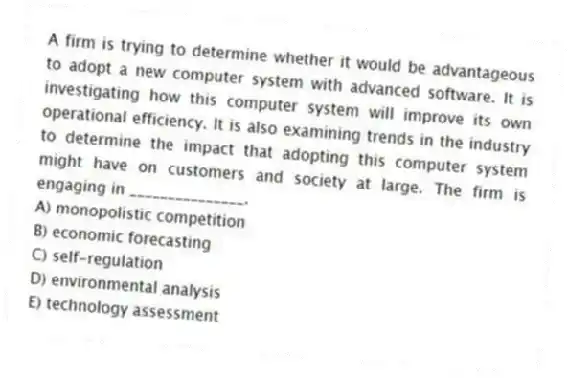 A firm is trying to determine whether it would be advantageous to adopt a new computer system with advanced software. It is investigating how this computer system will improve its own operational efficiency. It is also examining trends in the industry to determine the impact that adopting this computer system might have on customers and society at large. The firm is engaging in _______________.
A) monopolistic competition
B) economic forecasting
C) self-regulation
D) environmental analysis
E) technology assessment