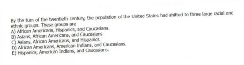 By the turn of the twentieth century, the population of the United States had shifted to three large racial and ethnic groups. These groups are
A) African Americans, Hispanics, and Caucasians.
B) Asians, African Americans, and Caucasians.
C) Asians, African Americans, and Hispanics.
D) African Americans, American Indians, and Caucasians.
E) Hispanics, American Indians, and Caucasians.