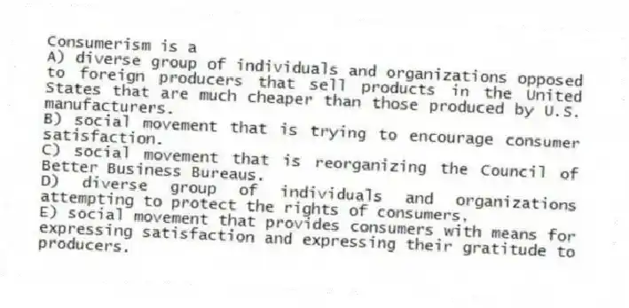 Consumerism is a
A) diverse group of individuals and organizations opposed to foreign producers that sell products in the United States that are much cheaper than those produced by U.S. manufacturers.
B) social movement that is trying to encourage consumer satisfaction.
C) social movement that is reorganizing the Council of Better Business Bureaus.
D) diverse group of individuals and organizations attempting to protect the rights of consumers.
E) social movement that provides consumers with means for expressing satisfaction and expressing their gratitude to producers.
