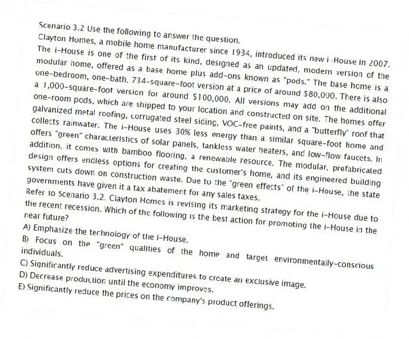 Scenario 3.2 Use the following to answer the question.
Clayton Homes, a mobile home manufacturer since 1934, introduced its new i-House in 2007. The i-House is one of the first of its kind, designed as an updated, modern version of the modular home, offered as a base home plus add-ons known as "pods." The base home is a one-bedroom, one-bath, 734-square-foot version at a price of around $80,000. There is also a 1,000-square-foot version for around $100,000. All versions may add on the additional one-room pods, which are shipped to your location and constructed on site. The homes offer galvanized metal roofing, corrugated steel siding, VOC-free paints, and a "butterfly" roof that collects rainwater. The i-House uses 30% less energy than a similar square-foot home and offers "green" characteristics of solar panels, tankless water heaters, and low-flow faucets. In addition, it comes with bamboo flooring, a renewable resource. The modular, prefabricated design offers endless options for creating the customer's home, and its engineered building system cuts down on construction waste. Due to the "green effects" of the i-House, the state governments have given it a tax abatement for any sales taxes.
Refer to Scenario 3.2. Clayton Homes is revising its marketing strategy for the i-House due to the recent recession. Which of the following is the best action for promoting the i-House in the near future?
A) Emphasize the technology of the i-House.
B) Focus on the "green" qualities of the home and target environmentally-conscious individuals.
C) Significantly reduce advertising expenditures to create an exclusive image.
D) Decrease production until the economy improves.
E) Significantly reduce the prices on the company's product offerings.