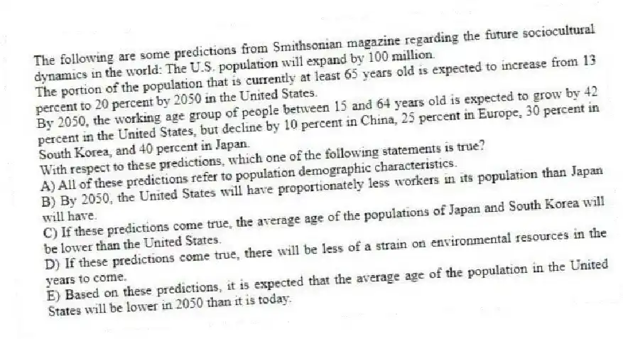 The following are some predictions from Smithsonian magazine regarding the future sociocultural dynamics in the world: The U.S. population will expand by 100 million.
The portion of the population that is currently at least 65 years old is expected to increase from 13 percent to 20 percent by 2050 in the United States.
By 2050, the working age group of people between 15 and 64 years old is expected to grow by 42 percent in the United States, but decline by 10 percent in China, 25 percent in Europe, 30 percent in South Korea, and 40 percent in Japan.
With respect to these predictions, which one of the following statements is true?
A) All of these predictions refer to population demographic characteristics.
B) By 2050, the United States will have proportionately less workers in its population than Japan will have.
C) If these predictions come true, the average age of the populations of Japan and South Korea will be lower than the United States.
D) If these predictions come true, there will be less of a strain on environmental resources in the years to come.
E) Based on these predictions, it is expected that the average age of the population in the United States will be lower in 2050 than it is today.