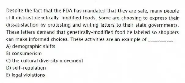 Despite the fact that the FDA has mandated that they are safe, many people still distrust genetically-modified foods. Some are choosing to express their dissatisfaction by protesting and writing letters to their state governments. These letters demand that genetically-modified food be labeled so shoppers can make informed choices. These activities are an example of ___________.
A) demographic shifts
B) consumerism
C) the cultural diversity movement
D) self-regulation
E) legal violations