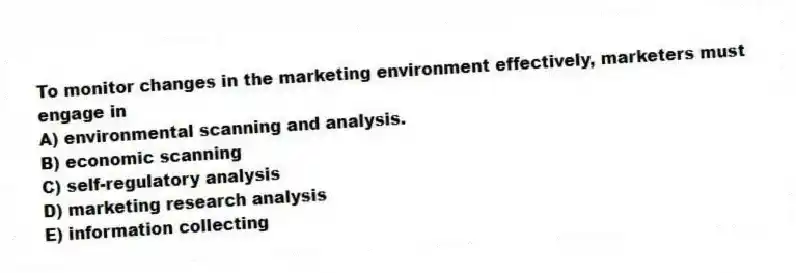 To monitor changes in the marketing environment effectively, marketers must engage in
A) environmental scanning and analysis.
B) economic scanning
C) self-regulatory analysis
D) marketing research analysis
E) information collecting