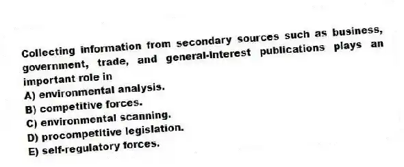 Collecting information from secondary sources such as business, government, trade, and general-interest publications plays an important role in
A) environmental analysis.
B) competitive forces.
C) environmental scanning.
D) procompetitive legislation.
E) self-regulatory forces.