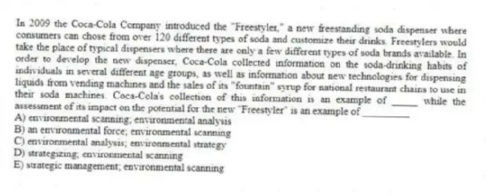 In 2009 the Coca-Cola Company introduced the "Freestyler," a new freestanding soda dispenser where consumers can chose from over 120 different types of soda and customize their drinks. Freestylers would take the place of typical dispensers where there are only a few different types of soda brands available. In order to develop the new dispenser, Coca-Cola collected information on the soda-drinking habits of individuals in several different age groups, as well as information about new technologies for dispensing liquids from vending machines and the sales of its "fountain" syrup for national restaurant chains to use in their soda machines. Coca-Cola's collection of this information is an example of _____ while the assessment of its impact on the potential for the new "Freestyler" is an example of _________
A) environmental scanning; environmental analysis
B) an environmental force; environmental scanning
C) environmental analysis; environmental strategy
D) strategizing; environmental scanning
E) strategic management; environmental scanning