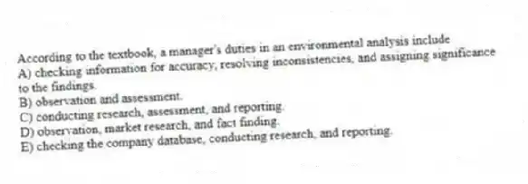 According to the textbook, a manager's duties in an environmental analysis include
A) checking information for accuracy, resolving inconsistencies, and assigning significance to the findings.
B) observation and assessment.
C) conducting research, assessment, and reporting.
D) observation, market research, and fact finding.
E) checking the company database, conducting research, and reporting.