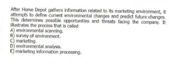 After Home Depot gathers information related to its marketing environment, it attempts to define current environmental changes and predict future changes. This determines possible opportunities and threats facing the company. It illustrates the process that is called
A) environmental scanning.
B) survey of environment.
C) marketing.
D) environmental analysis.
E) marketing information processing.