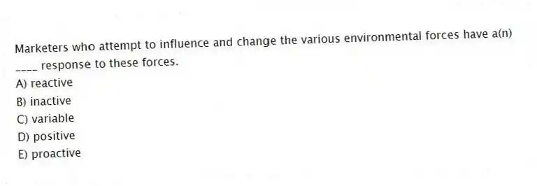 Marketers who attempt to influence and change the various environmental forces have a(n) ____ response to these forces.
A) reactive
B) inactive
C) variable
D) positive
E) proactive