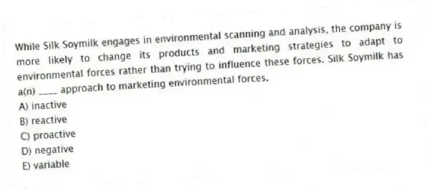 While Silk Soymilk engages in environmental scanning and analysis, the company is more likely to change its products and marketing strategies to adapt to environmental forces rather than trying to influence these forces. Silk Soymilk has a(n) ____ approach to marketing environmental forces.
A) inactive
B) reactive
C) proactive
D) negative
E) variable
