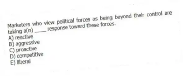 Marketers who view political forces as being beyond their control are taking a(n) ____ response toward these forces.
A) reactive
B) aggressive
C) proactive
D) competitive
E) liberal