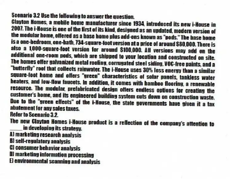 Scenario 3.2 Use the following to answer the question.
Clayton Homes, a mobile home manufacturer since 1934, introduced its new i-House in 2007. The i-House is one of the first of its kind, designed as an updated, modern version of the modular home, offered as a base home plus add-ons known as "pods." The base home is a one-bedroom, one-bath, 734-square-foot version at a price of around $80,000. There is also a 1,000-square-foot version for around $100,000. All versions may add on the additional one-room pods, which are shipped to your location and constructed on site. The homes offer galvanized metal roofing, corrugated steel siding, VOC-free paints, and a "butterfly" roof that collects rainwater. The i-House uses 30% less energy than a similar square-foot home and offers "green" characteristics of solar panels, tankless water heaters, and low-flow faucets. In addition, it comes with bamboo flooring, a renewable resource. The modular, prefabricated design offers endless options for creating the customer's home, and its engineered building system cuts down on construction waste. Due to the "green effects" of the i-House, the state governments have given it a tax abatement for any sales taxes.
Refer to Scenario 3.2.
The new Clayton Homes i-House product is a reflection of the company's attention to ____ in developing its strategy.
A) marketing research analysis
B) self-regulatory analysis
C) consumer behavior analysis
D) marketing information processing
E) environmental scanning and analysis