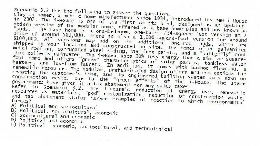 Scenario 3.2 Use the following to answer the question.
Clayton Homes, a mobile home manufacturer since 1934, introduced its new i-House in 2007. The i-House is one of the first of its kind, designed as an updated, modern version of the modular home, offered as a base home plus add-ons known as "pods." The base home is a one-bedroom, one-bath, 734-square-foot version at a price of around $80,000. There is also a 1,000-square-foot version for around $100,000. All versions may add on the additional one-room pods, which are shipped to your location and constructed on site. The homes offer galvanized metal roofing, corrugated steel siding, VOC-free paints, and a "butterfly" roof that collects rainwater. The i-House uses 30% less energy than a similar square-foot home and offers "green" characteristics of solar panels, tankless water heaters, and low-flow faucets. In addition, it comes with bamboo flooring, a renewable resource. The modular, prefabricated design offers endless options for creating the customer's home, and its engineered building system cuts down on construction waste. Due to the "green effects" of the i-House, the state governments have given it a tax abatement for any sales taxes.
Refer to Scenario 3.2. The i-House's reduction of energy use, renewable resources as materials, "pod" customization, reduction of construction waste, and tax abatement status is/are examples of reaction to which environmental forces?
A) Political and sociocultural
B) Political, sociocultural, economic
C) Sociocultural and economic
D) Political and economic
E) Political, economic, sociocultural, and technological