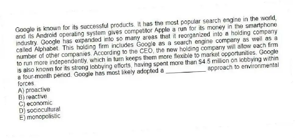 Google is known for its successful products. It has the most popular search engine in the world, and its Android operating system gives competitor Apple a run for its money in the smartphone industry. Google has expanded into so many areas that it reorganized into a holding company called Alphabet. This holding firm includes Google as a search engine company as well as a number of other companies. According to the CEO, the new holding company will allow each firm to run more independently, which in turn keeps them more flexible to market opportunities. Google is also known for its strong lobbying efforts, having spent more than $4.5 million on lobbying within a four-month period. Google has most likely adopted a ____________ approach to environmental forces.
A) proactive
B) reactive
C) economic
D) sociocultural
E) monopolistic