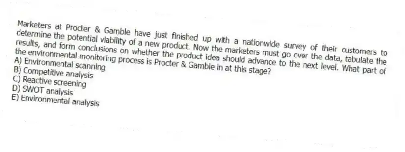 Marketers at Procter & Gamble have just finished up with a nationwide survey of their customers to determine the potential viability of a new product. Now the marketers must go over the data, tabulate the results, and form conclusions on whether the product idea should advance to the next level. What part of the environmental monitoring process is Procter & Gamble in at this stage?
A) Environmental scanning
B) Competitive analysis
C) Reactive screening
D) SWOT analysis
E) Environmental analysis