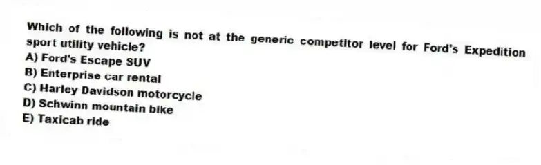 Which of the following is not at the generic competitor level for Ford's Expedition sport utility vehicle?
A) Ford's Escape SUV
B) Enterprise car rental
C) Harley Davidson motorcycle
D) Schwinn mountain bike
E) Taxicab ride