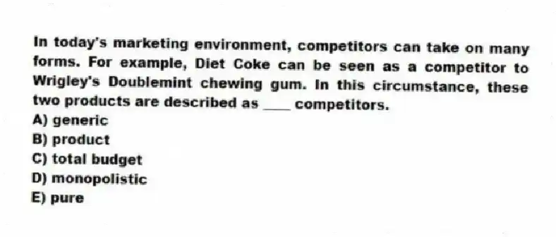 In today's marketing environment, competitors can take on many forms. For example, Diet Coke can be seen as a competitor to Wrigley's Doublemint chewing gum. In this circumstance, these two products are described as ____ competitors.
A) generic
B) product
C) total budget
D) monopolistic
E) pure
